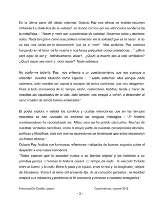 En la última parte del citado volumen, Octavio Paz nos ofrece un insólito resumen
intitulado La dialéctica de la soledad en donde camina por los intrincados senderos de
la metafísica : “Nacer y morir son experiencias de soledad. Nacemos solos y morimos
solos. Nada tan grave como esa primera inmersión en la soledad que es el nacer, si no
es esa otra caída en lo desconocido que es el morir” Mas adelante, Paz continúa
hurgando en el tema de la muerte y nos lanza preguntas comprometedoras : “ ¿Morir
será dejar de ser y , definitivamente, estar?. ¿Quizá la muerte sea la vida verdadera?
¿Quizá nacer sea morir y morir nacer? Nada sabemos
No conforme todavía, Paz nos enfrenta a un cuestionamiento que nos acerque a
entender nuestra situación como especie : “ Nada sabemos. Mas aunque nada
sabemos, todo nuestro ser aspira a escapar de estos contrarios que nos desgarran.
Pues si todo (conciencia de sí, tiempo, razón, costumbres, hábitos) tiende a hacer de
nosotros los expulsados de la vida, todo también nos empuja a volver, a descender al
seno creador de donde fuimos arrancados”
El poeta explora y señala los cambios y ocultas intenciones que en los tiempos
modernos se han ocupado de disfrazar las antiguas mitologías : “El hombre
contemporáneo ha racionalizado los Mitos, pero no ha podido destruírlos. Muchas de
nuestras verdades científicas, como la mayor parte de nuestras concepciones morales,
políticas y filosóficas, sólo son nuevas expresiones de tendencias que antes encarnaron
en formas míticas.”
Octavio Paz finaliza con luminosas reflexiones matizadas de buenos augurios sobre el
despertar a una nueva conciencia
“Todos esperan que la sociedad vuelva a su libertad original y los hombres a su
primitiva pureza. Entonces la historia cesará. El tiempo (la duda , la elección forzada
entre lo bueno y lo malo. Entre lo justo y lo injusto, entre lo real y lo imaginario ) dejará
de triturarnos. Volverá el reino del presente fijo, de la comunión perpetua : la realidad
arrojará sus máscaras y podremos al fin conocerla y conocer a nuestros semejantes”
Francisco Del Castillo Lozano Cuauhnáhuac, octubre 2012
- 3 -
 