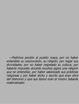 —Pedimos perdón al pueblo maya, por no haber
entendido su cosmovisión, su religión, por negar sus
divinidades; por no haber respetado su cultura, por
haberle impuesto durante muchos siglos una religión
que no entendían, por haber satanizado sus prácticas
religiosas y por haber dicho y escrito que eran obra
del Demonio y que sus ídolos eran el mismo Satanás
materializado.
 