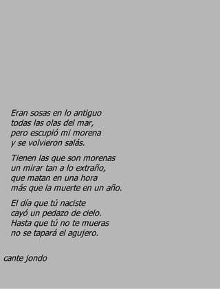Eran sosas en lo antiguo
 todas las olas del mar,
 pero escupió mi morena
 y se volvieron salás.
 Tienen las que son morenas
 un mirar tan a lo extraño,
 que matan en una hora
 más que la muerte en un año.
 El día que tú naciste
 cayó un pedazo de cielo.
 Hasta que tú no te mueras
 no se tapará el agujero.

cante jondo
 