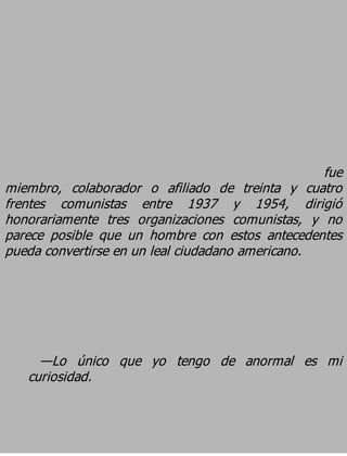 fue
miembro, colaborador o afiliado de treinta y cuatro
frentes comunistas entre 1937 y 1954, dirigió
honorariamente tres organizaciones comunistas, y no
parece posible que un hombre con estos antecedentes
pueda convertirse en un leal ciudadano americano.




     —Lo único que yo tengo de anormal es mi
   curiosidad.
 
