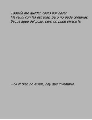 Todavía me quedan cosas por hacer.
Me reuní con las estrellas, pero no pude contarlas.
Saqué agua del pozo, pero no pude ofrecerla.




—Si el Bien no existe, hay que inventarlo.
 