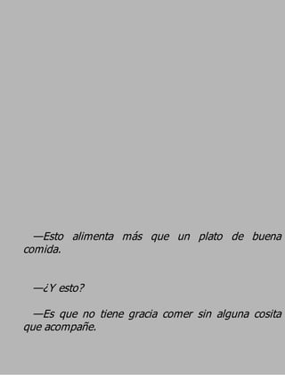 —Esto alimenta más que un plato de buena
comida.

 —¿Y esto?
  —Es que no tiene gracia comer sin alguna cosita
que acompañe.
 
