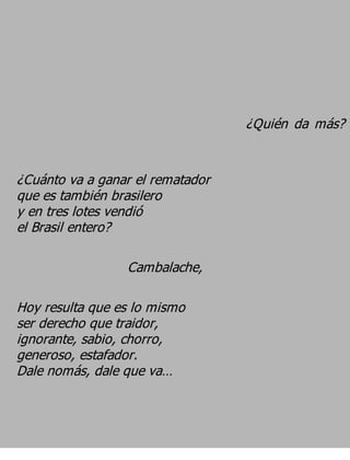 ¿Quién da más?


¿Cuánto va a ganar el rematador
que es también brasilero
y en tres lotes vendió
el Brasil entero?

                 Cambalache,

Hoy resulta que es lo mismo
ser derecho que traidor,
ignorante, sabio, chorro,
generoso, estafador.
Dale nomás, dale que va…
 