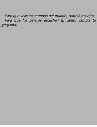 Para que veas los mundos del mundo, cambia tus ojos.
  Para que los pájaros escuchen tu canto, cambia tu
garganta.
 