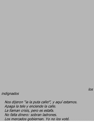 los
indignados
 Nos dijeron “¡a la puta calle!”, y aquí estamos.
 Apaga la tele y enciende la calle.
 La llaman crisis, pero es estafa.
 No falta dinero: sobran ladrones.
 Los mercados gobiernan. Yo no los voté.
 