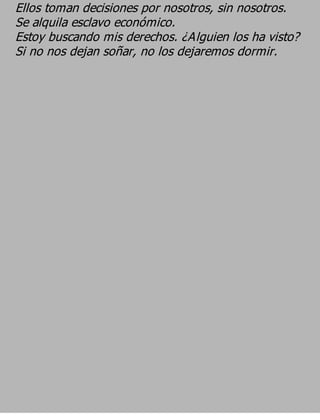 Ellos toman decisiones por nosotros, sin nosotros.
Se alquila esclavo económico.
Estoy buscando mis derechos. ¿Alguien los ha visto?
Si no nos dejan soñar, no los dejaremos dormir.
 