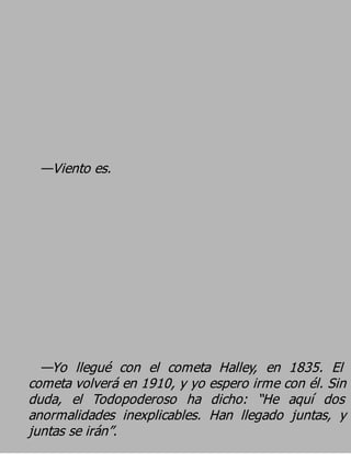 —Viento es.




  —Yo llegué con el cometa Halley, en 1835. El
cometa volverá en 1910, y yo espero irme con él. Sin
duda, el Todopoderoso ha dicho: “He aquí dos
anormalidades inexplicables. Han llegado juntas, y
juntas se irán”.
 