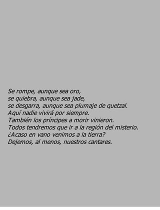 Se rompe, aunque sea oro,
se quiebra, aunque sea jade,
se desgarra, aunque sea plumaje de quetzal.
Aquí nadie vivirá por siempre.
También los príncipes a morir vinieron.
Todos tendremos que ir a la región del misterio.
¿Acaso en vano venimos a la tierra?
Dejemos, al menos, nuestros cantares.
 