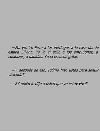—Fui yo. Yo llevé a los verdugos a la casa donde
estaba Silvina. Yo la vi salir, a los empujones, a
culatazos, a patadas. Yo la escuché gritar.

  —Y después de eso, ¿cómo hizo usted para seguir
viviendo?
 —¿Y quién le dijo a usted que yo estoy viva?
 