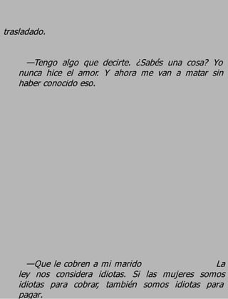 trasladado.

     —Tengo algo que decirte. ¿Sabés una cosa? Yo
   nunca hice el amor. Y ahora me van a matar sin
   haber conocido eso.




     —Que le cobren a mi marido                 La
   ley nos considera idiotas. Si las mujeres somos
   idiotas para cobrar, también somos idiotas para
   pagar.
 