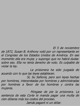 El 5 de noviembre
de 1872, Susan B. Anthony votó por un representante en
el Congreso de los Estados Unidos de América. En ese
momento ella era mujer, y supongo que no habrá dudas
sobre eso. Ella no tenía derecho de voto. Es culpable de
violar la ley.
                      La prisionera ha sido juzgada de
acuerdo con lo que las leyes establecen.
                   Sí, Su Señoría, pero son leyes hechas
por hombres, interpretadas por hombres y administradas
por hombres a favor de los hombres y contra las
mujeres.
                      Póngase de pie la prisionera. La
sentencia de esta Corte le manda pagar una multa de
cien dólares más los costos del proceso.
                   Jamás pagaré ni un dólar.
 