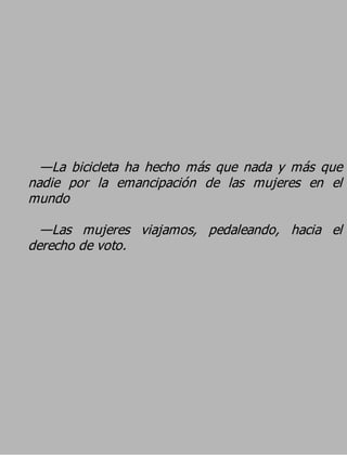 —La bicicleta ha hecho más que nada y más que
nadie por la emancipación de las mujeres en el
mundo
  —Las mujeres viajamos, pedaleando, hacia el
derecho de voto.
 