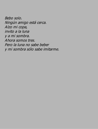 Bebo solo.
Ningún amigo está cerca.
Alzo mi copa,
invito a la luna
y a mi sombra.
Ahora somos tres.
Pero la luna no sabe beber
y mi sombra sólo sabe imitarme.
 