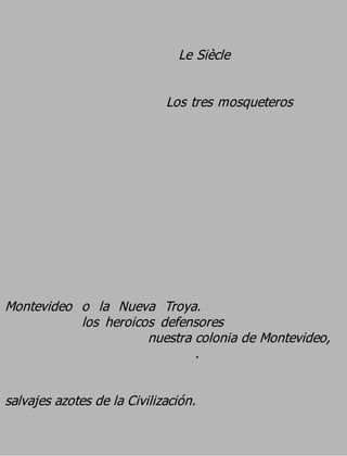 Le Siècle

                             Los tres mosqueteros




Montevideo o la Nueva Troya.
           los heroicos defensores
                      nuestra colonia de Montevideo,
                              .

salvajes azotes de la Civilización.
 
