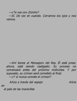 —¿Te ves con Zizinho?
      —Sí. De vez en cuando. Cerramos los ojos y nos
    vemos.




      —Ahí tienes al Mensajero del Rey. Él está preso
    ahora, está siendo castigado. Su proceso no
    comenzará antes del próximo miércoles. Y por
    supuesto, su crimen será cometido al final.
      —¿Y si nunca comete el crimen?
      Alicia a través del espejo                Alicia
en
  el país de las maravillas
 