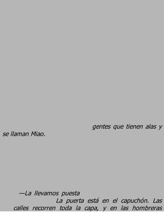 gentes que tienen alas y
se llaman Miao.




     —La llevamos puesta
                  La puerta está en el capuchón. Las
   calles recorren toda la capa, y en las hombreras
 