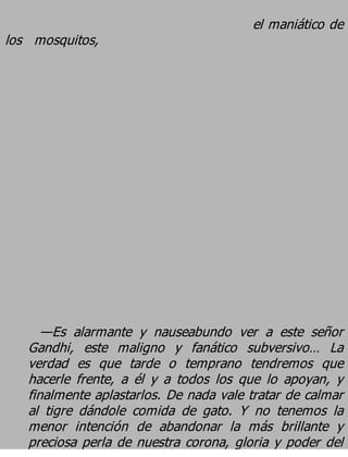 el maniático de
los mosquitos,




      —Es alarmante y nauseabundo ver a este señor
   Gandhi, este maligno y fanático subversivo… La
   verdad es que tarde o temprano tendremos que
   hacerle frente, a él y a todos los que lo apoyan, y
   finalmente aplastarlos. De nada vale tratar de calmar
   al tigre dándole comida de gato. Y no tenemos la
   menor intención de abandonar la más brillante y
   preciosa perla de nuestra corona, gloria y poder del
 