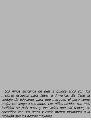 Los niños africanos de diez a quince años son los
mejores esclavos para llevar a América. Se tiene la
ventaja de educarlos para que marquen el paso como
mejor convenga a sus amos. Los niños olvidan con más
facilidad su país natal y los vicios que allí reinan, se
encariñan con sus amos y están menos inclinados a la
rebelión que los negros mayores.
 