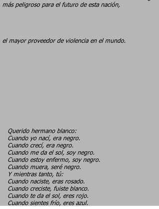 más peligroso para el futuro de esta nación,



el mayor proveedor de violencia en el mundo.




 Querido hermano blanco:
 Cuando yo nací, era negro.
 Cuando crecí, era negro.
 Cuando me da el sol, soy negro.
 Cuando estoy enfermo, soy negro.
 Cuando muera, seré negro.
 Y mientras tanto, tú:
 Cuando naciste, eras rosado.
 Cuando creciste, fuiste blanco.
 Cuando te da el sol, eres rojo.
 Cuando sientes frío, eres azul.
 