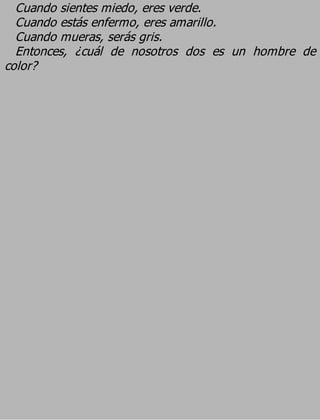 Cuando sientes miedo, eres verde.
  Cuando estás enfermo, eres amarillo.
  Cuando mueras, serás gris.
  Entonces, ¿cuál de nosotros dos es un hombre de
color?
 