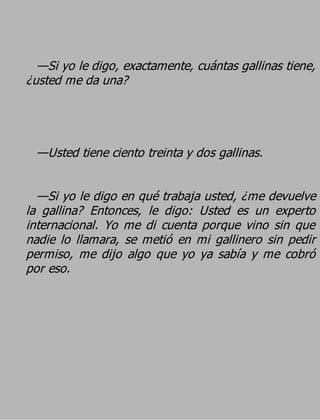 —Si yo le digo, exactamente, cuántas gallinas tiene,
¿usted me da una?



 —Usted tiene ciento treinta y dos gallinas.

  —Si yo le digo en qué trabaja usted, ¿me devuelve
la gallina? Entonces, le digo: Usted es un experto
internacional. Yo me di cuenta porque vino sin que
nadie lo llamara, se metió en mi gallinero sin pedir
permiso, me dijo algo que yo ya sabía y me cobró
por eso.
 