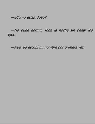 —¿Cómo estás, João?

  —No pude dormir. Toda la noche sin pegar los
ojos.

 —Ayer yo escribí mi nombre por primera vez.
 