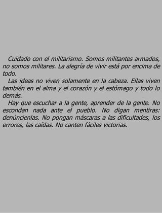 Cuidado con el militarismo. Somos militantes armados,
no somos militares. La alegría de vivir está por encima de
todo.
  Las ideas no viven solamente en la cabeza. Ellas viven
también en el alma y el corazón y el estómago y todo lo
demás.
  Hay que escuchar a la gente, aprender de la gente. No
escondan nada ante el pueblo. No digan mentiras:
denúncienlas. No pongan máscaras a las dificultades, los
errores, las caídas. No canten fáciles victorias.
 