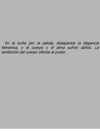 En la lucha por la pelota, desaparece la elegancia
femenina, y el cuerpo y el alma sufren daños. La
exhibición del cuerpo ofende al pudor.
 