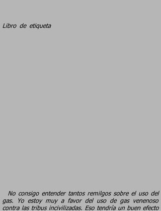Libro de etiqueta




  No consigo entender tantos remilgos sobre el uso del
gas. Yo estoy muy a favor del uso de gas venenoso
contra las tribus incivilizadas. Eso tendría un buen efecto
 