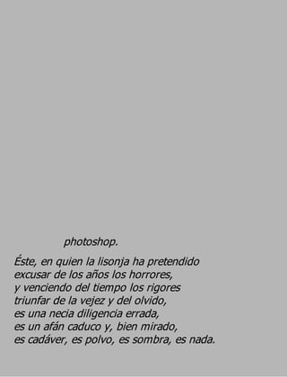 photoshop.
Éste, en quien la lisonja ha pretendido
excusar de los años los horrores,
y venciendo del tiempo los rigores
triunfar de la vejez y del olvido,
es una necia diligencia errada,
es un afán caduco y, bien mirado,
es cadáver, es polvo, es sombra, es nada.
 