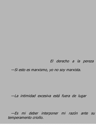 El derecho a la pereza
 —Si esto es marxismo, yo no soy marxista.




 —La intimidad excesiva está fuera de lugar


  —Es mi deber interponer mi razón ante su
temperamento criollo.
 