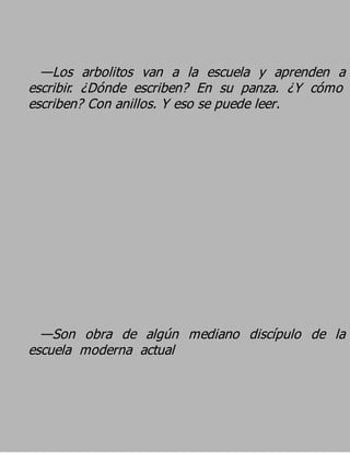 —Los arbolitos van a la escuela y aprenden a
escribir. ¿Dónde escriben? En su panza. ¿Y cómo
escriben? Con anillos. Y eso se puede leer.




  —Son obra de algún mediano discípulo de la
escuela moderna actual
 