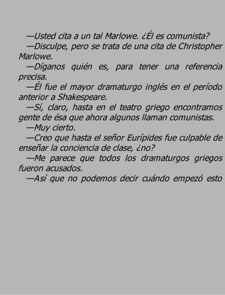 —Usted cita a un tal Marlowe. ¿Él es comunista?
  —Disculpe, pero se trata de una cita de Christopher
Marlowe.
  —Díganos quién es, para tener una referencia
precisa.
  —Él fue el mayor dramaturgo inglés en el período
anterior a Shakespeare.
  —Sí, claro, hasta en el teatro griego encontramos
gente de ésa que ahora algunos llaman comunistas.
  —Muy cierto.
  —Creo que hasta el señor Eurípides fue culpable de
enseñar la conciencia de clase, ¿no?
  —Me parece que todos los dramaturgos griegos
fueron acusados.
  —Así que no podemos decir cuándo empezó esto
 