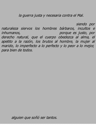 la guerra justa y necesaria contra el Mal.
                                              siendo por
naturaleza siervos los hombres bárbaros, incultos e
inhumanos,                          porque es justo, por
derecho natural, que el cuerpo obedezca al alma, el
apetito a la razón, los brutos al hombre, la mujer al
marido, lo imperfecto a lo perfecto y lo peor a lo mejor,
para bien de todos.




      alguien que soñó ser tantos.
 