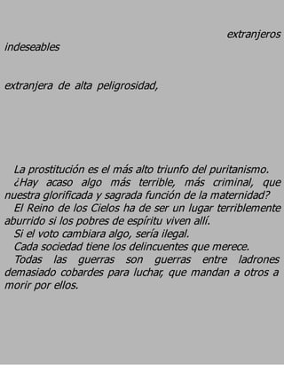 extranjeros
indeseables

extranjera de alta peligrosidad,




  La prostitución es el más alto triunfo del puritanismo.
  ¿Hay acaso algo más terrible, más criminal, que
nuestra glorificada y sagrada función de la maternidad?
  El Reino de los Cielos ha de ser un lugar terriblemente
aburrido si los pobres de espíritu viven allí.
  Si el voto cambiara algo, sería ilegal.
  Cada sociedad tiene los delincuentes que merece.
  Todas las guerras son guerras entre ladrones
demasiado cobardes para luchar, que mandan a otros a
morir por ellos.
 