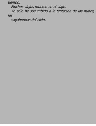 tiempo.
   Muchos viejos mueren en el viaje.
   Yo sólo he sucumbido a la tentación de las nubes,
las
   vagabundas del cielo.
 