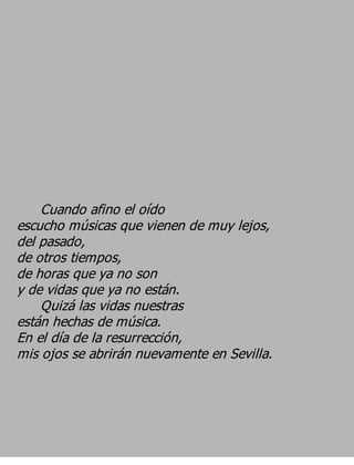 Cuando afino el oído
escucho músicas que vienen de muy lejos,
del pasado,
de otros tiempos,
de horas que ya no son
y de vidas que ya no están.
    Quizá las vidas nuestras
están hechas de música.
En el día de la resurrección,
mis ojos se abrirán nuevamente en Sevilla.
 