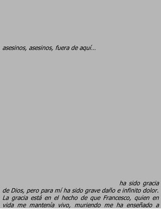 asesinos, asesinos, fuera de aquí…




                                          ha sido gracia
de Dios, pero para mí ha sido grave daño e infinito dolor.
La gracia está en el hecho de que Francesco, quien en
vida me mantenía vivo, muriendo me ha enseñado a
 