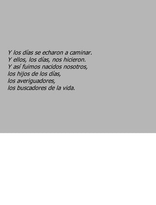 Y los días se echaron a caminar.
Y ellos, los días, nos hicieron.
Y así fuimos nacidos nosotros,
los hijos de los días,
los averiguadores,
los buscadores de la vida.
 