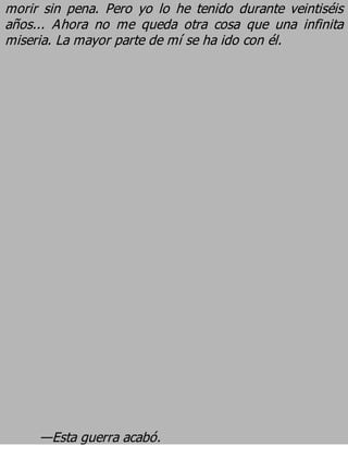morir sin pena. Pero yo lo he tenido durante veintiséis
años... Ahora no me queda otra cosa que una infinita
miseria. La mayor parte de mí se ha ido con él.




     —Esta guerra acabó.
 