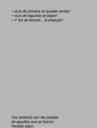 —¡Los de primera se quedan arriba!
—¡Los de segunda se bajan!
—Y los de tercera… ¡a empujar!




Voy andando por las pisadas
de aquellos que se fueron.
Perdida estoy.
 