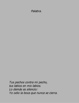 Palabra.




Tus pechos contra mi pecho,
tus labios en mis labios.
Lo demás es silencio:
Yo odio la boca que nunca se cierra.
 