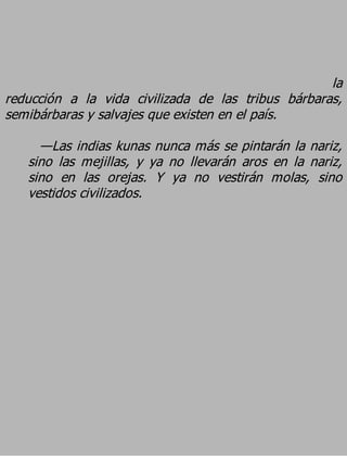la
reducción a la vida civilizada de las tribus bárbaras,
semibárbaras y salvajes que existen en el país.
     —Las indias kunas nunca más se pintarán la nariz,
   sino las mejillas, y ya no llevarán aros en la nariz,
   sino en las orejas. Y ya no vestirán molas, sino
   vestidos civilizados.
 