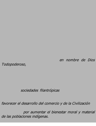 en nombre de Dios
Todopoderoso,




            sociedades filantrópicas

favorecer el desarrollo del comercio y de la Civilización
              por aumentar el bienestar moral y material
de las poblaciones indígenas.
 