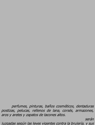perfumes, pinturas, baños cosméticos, dentaduras
postizas, pelucas, rellenos de lana, corsés, armazones,
aros y aretes y zapatos de tacones altos.
                                                      serán
juzgadas según las leyes vigentes contra la brujería, y sus
 