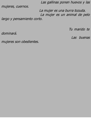 Las gallinas ponen huevos y las
mujeres, cuernos.
                        La mujer es una burra tozuda.
                         La mujer es un animal de pelo
largo y pensamiento corto.

                                           Tu marido te
dominará.
                                             Las buenas
mujeres son obedientes.
 