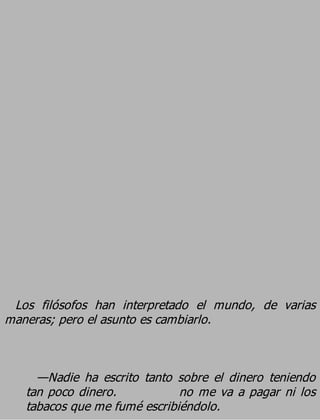 Los filósofos han interpretado el mundo, de varias
maneras; pero el asunto es cambiarlo.


     —Nadie ha escrito tanto sobre el dinero teniendo
   tan poco dinero.           no me va a pagar ni los
   tabacos que me fumé escribiéndolo.
 