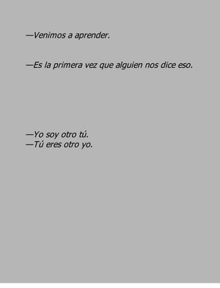 —Venimos a aprender.

—Es la primera vez que alguien nos dice eso.




—Yo soy otro tú.
—Tú eres otro yo.
 