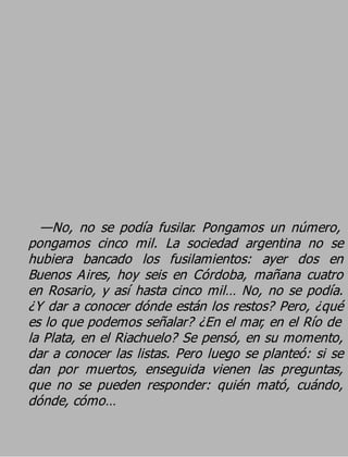 —No, no se podía fusilar. Pongamos un número,
pongamos cinco mil. La sociedad argentina no se
hubiera bancado los fusilamientos: ayer dos en
Buenos Aires, hoy seis en Córdoba, mañana cuatro
en Rosario, y así hasta cinco mil… No, no se podía.
¿Y dar a conocer dónde están los restos? Pero, ¿qué
es lo que podemos señalar? ¿En el mar, en el Río de
la Plata, en el Riachuelo? Se pensó, en su momento,
dar a conocer las listas. Pero luego se planteó: si se
dan por muertos, enseguida vienen las preguntas,
que no se pueden responder: quién mató, cuándo,
dónde, cómo…
 