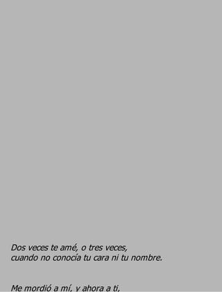 Dos veces te amé, o tres veces,
cuando no conocía tu cara ni tu nombre.

Me mordió a mí, y ahora a ti,
 